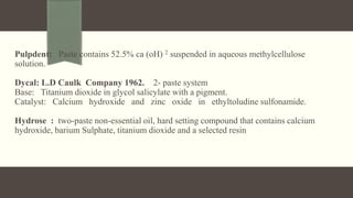 Pulpdent: Paste contains 52.5% ca (oH) 2 suspended in aqueous methylcellulose
solution.
Dycal: L.D Caulk Company 1962. 2- paste system
Base: Titanium dioxide in glycol salicylate with a pigment.
Catalyst: Calcium hydroxide and zinc oxide in ethyltoludine sulfonamide.
Hydrose : two-paste non-essential oil, hard setting compound that contains calcium
hydroxide, barium Sulphate, titanium dioxide and a selected resin
 