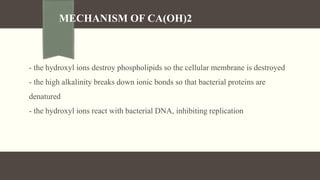 MECHANISM OF CA(OH)2
- the hydroxyl ions destroy phospholipids so the cellular membrane is destroyed
- the high alkalinity breaks down ionic bonds so that bacterial proteins are
denatured
- the hydroxyl ions react with bacterial DNA, inhibiting replication
 