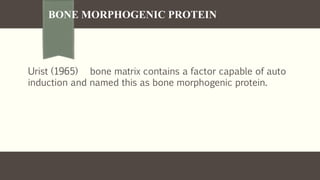 BONE MORPHOGENIC PROTEIN
Urist (1965) bone matrix contains a factor capable of auto
induction and named this as bone morphogenic protein.
 