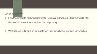 Laser pulpotomy:
 Lasers eliminate placing chemicals (such as pulpotomies formocresol) into
the tooth chamber to complete the pulpotomy.
 Water laser cuts with no smear layer, providing better surface for bonding
 