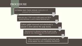 PROCEDURE
LA, Rubber dam, Caries removal, application of
pressure for haemostasis
Hyfrecator plus 7-797 is set at 40% power and 705 A
dental electrode is used to deliver electrical arch
Cotton pellet removed and electrode is
placed 1-2mm above the pulp stump
Electrical arch is allowed to bridge the gap to pulp
stump for 1sec, followed by the cool down period of
2sec
When procedure is properly performed, pulp
stump appear dry and completely blacklened
 