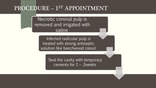 PROCEDURE – 1ST APPOINTMENT
Necrotic coronal pulp is
removed and irrigated with
saline
Infected radicular pulp is
treated with strong antiseptic
solution like beechwood cresol
Seal the cavity with temporary
cements for 1 – 2weeks
 