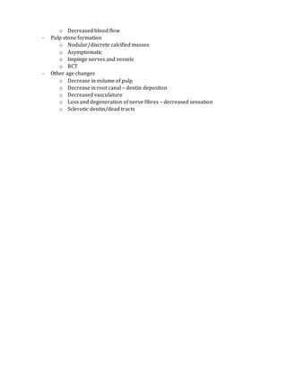o Decreased blood flow
- Pulp stone formation
o Nodular/discrete calcified masses
o Asymptomatic
o Impinge nerves and vessels
o RCT
- Other age changes
o Decrease in volume of pulp
o Decrease in root canal – dentin depositon
o Decreased vasculature
o Loss and degeneration of nerve fibres – decreased sensation
o Sclerotic dentin/dead tracts
 