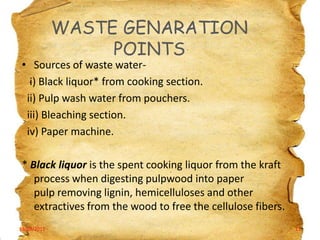WASTE GENARATION
POINTS

• Sources of waste wateri) Black liquor* from cooking section.
ii) Pulp wash water from pouchers.
iii) Bleaching section.
iv) Paper machine.

* Black liquor is the spent cooking liquor from the kraft
process when digesting pulpwood into paper
pulp removing lignin, hemicelluloses and other
extractives from the wood to free the cellulose fibers.
19/03/2012

11

 