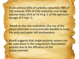 • It can achieve 95% of turbidity reduction, 98% of
TSS removal, 93% of COD reduction and sludge
volume index (SVI) of 14 ml g−1 at the optimum
dosage of 5 mg l−1.
• Based on the cost evaluation, the use of the
polyacrylamides is economically feasible to treat
the pulp and paper mill wastewaters.
• Result suggests that single-polymer system can
be used alone in the coagulation–flocculation
process due to the efficiency of the
polyacrylamide.
19/03/2012

21

 
