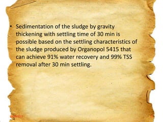 • Sedimentation of the sludge by gravity
thickening with settling time of 30 min is
possible based on the settling characteristics of
the sludge produced by Organopol 5415 that
can achieve 91% water recovery and 99% TSS
removal after 30 min settling.

19/03/2012

22

 