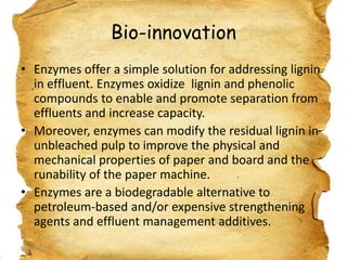Bio-innovation
• Enzymes offer a simple solution for addressing lignin
in effluent. Enzymes oxidize lignin and phenolic
compounds to enable and promote separation from
effluents and increase capacity.
• Moreover, enzymes can modify the residual lignin in
unbleached pulp to improve the physical and
mechanical properties of paper and board and the
runability of the paper machine.
• Enzymes are a biodegradable alternative to
petroleum-based and/or expensive strengthening
agents and effluent management additives.
19/03/2012

23

 