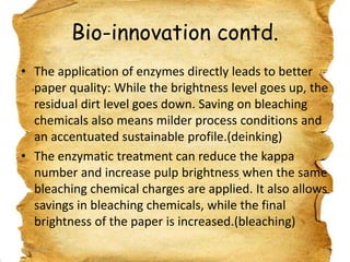 Bio-innovation contd.
• The application of enzymes directly leads to better
paper quality: While the brightness level goes up, the
residual dirt level goes down. Saving on bleaching
chemicals also means milder process conditions and
an accentuated sustainable profile.(deinking)
• The enzymatic treatment can reduce the kappa
number and increase pulp brightness when the same
bleaching chemical charges are applied. It also allows
savings in bleaching chemicals, while the final
brightness of the paper is increased.(bleaching)
19/03/2012

24

 