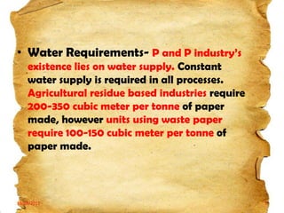 • Water Requirements- P and P industry’s
existence lies on water supply. Constant
water supply is required in all processes.
Agricultural residue based industries require
200-350 cubic meter per tonne of paper
made, however units using waste paper
require 100-150 cubic meter per tonne of
paper made.

19/03/2012

5

 