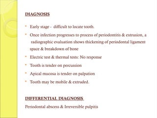 DIAGNOSIS
 Early stage - difficult to locate tooth.
 Once infection progresses to process of periodontitis & extrusion, a
radiographic evaluation shows thickening of periodontal ligament
space & breakdown of bone
 Electric test & thermal tests: No response
 Tooth is tender on percussion
 Apical mucosa is tender on palpation
 Tooth may be mobile & extruded.
DIFFERENTIAL DIAGNOSIS
Periodontal abscess & Irreversible pulpitis
 