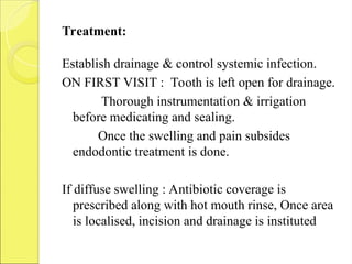 Treatment:
Establish drainage & control systemic infection.
ON FIRST VISIT : Tooth is left open for drainage.
Thorough instrumentation & irrigation
before medicating and sealing.
Once the swelling and pain subsides
endodontic treatment is done.
If diffuse swelling : Antibiotic coverage is
prescribed along with hot mouth rinse, Once area
is localised, incision and drainage is instituted
 