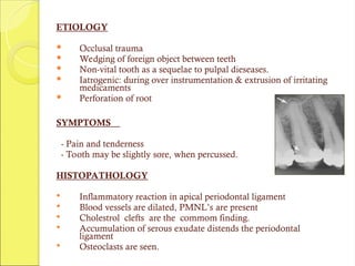 ETIOLOGY
 Occlusal trauma
 Wedging of foreign object between teeth
 Non-vital tooth as a sequelae to pulpal dieseases.
 Iatrogenic: during over instrumentation & extrusion of irritating
medicaments
 Perforation of root
SYMPTOMS
- Pain and tenderness
- Tooth may be slightly sore, when percussed.
HISTOPATHOLOGY
 Inflammatory reaction in apical periodontal ligament
 Blood vessels are dilated, PMNL’s are present
 Cholestrol clefts are the commom finding.
 Accumulation of serous exudate distends the periodontal
ligament
 Osteoclasts are seen.
 