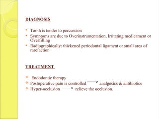 DIAGNOSIS
 Tooth is tender to percussion
 Symptoms are due to Overinstrumentation, Irritating medicament or
Overfilling
 Radiographically: thickened periodontal ligament or small area of
rarefaction
TREATMENT
 Endodontic therapy
 Postoperative pain is controlled analgesics & antibiotics
 Hyper-occlusion relieve the occlusion.
 