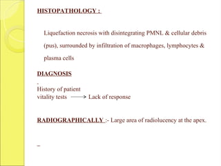 HISTOPATHOLOGY :
Liquefaction necrosis with disintegrating PMNL & cellular debris
(pus), surrounded by infiltration of macrophages, lymphocytes &
plasma cells
DIAGNOSIS
History of patient
vitality tests Lack of response
RADIOGRAPHICALLY :- Large area of radiolucency at the apex.
 