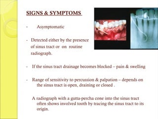 SIGNS & SYMPTOMS
- Asymptomatic
- Detected either by the presence
of sinus tract or on routine
radiograph.
- If the sinus tract drainage becomes blocked – pain & swelling
- Range of sensitivity to percussion & palpation – depends on
the sinus tract is open, draining or closed .
A radiograph with a gutta-percha cone into the sinus tract
often shows involved tooth by tracing the sinus tract to its
origin.
 