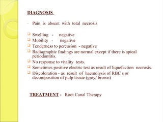 DIAGNOSIS
- Pain is absent with total necrosis
 Swelling - negative
 Mobility - negative
 Tenderness to percusion - negative
 Radiographic findings are normal except if there is apical
periodontitis.
 No response to vitality tests.
 Sometimes positive electric test as result of liquefaction necrosis.
 Discoloration - as result of haemolysis of RBC s or
decomposition of pulp tissue (grey/ brown)
TREATMENT - Root Canal Therapy
 