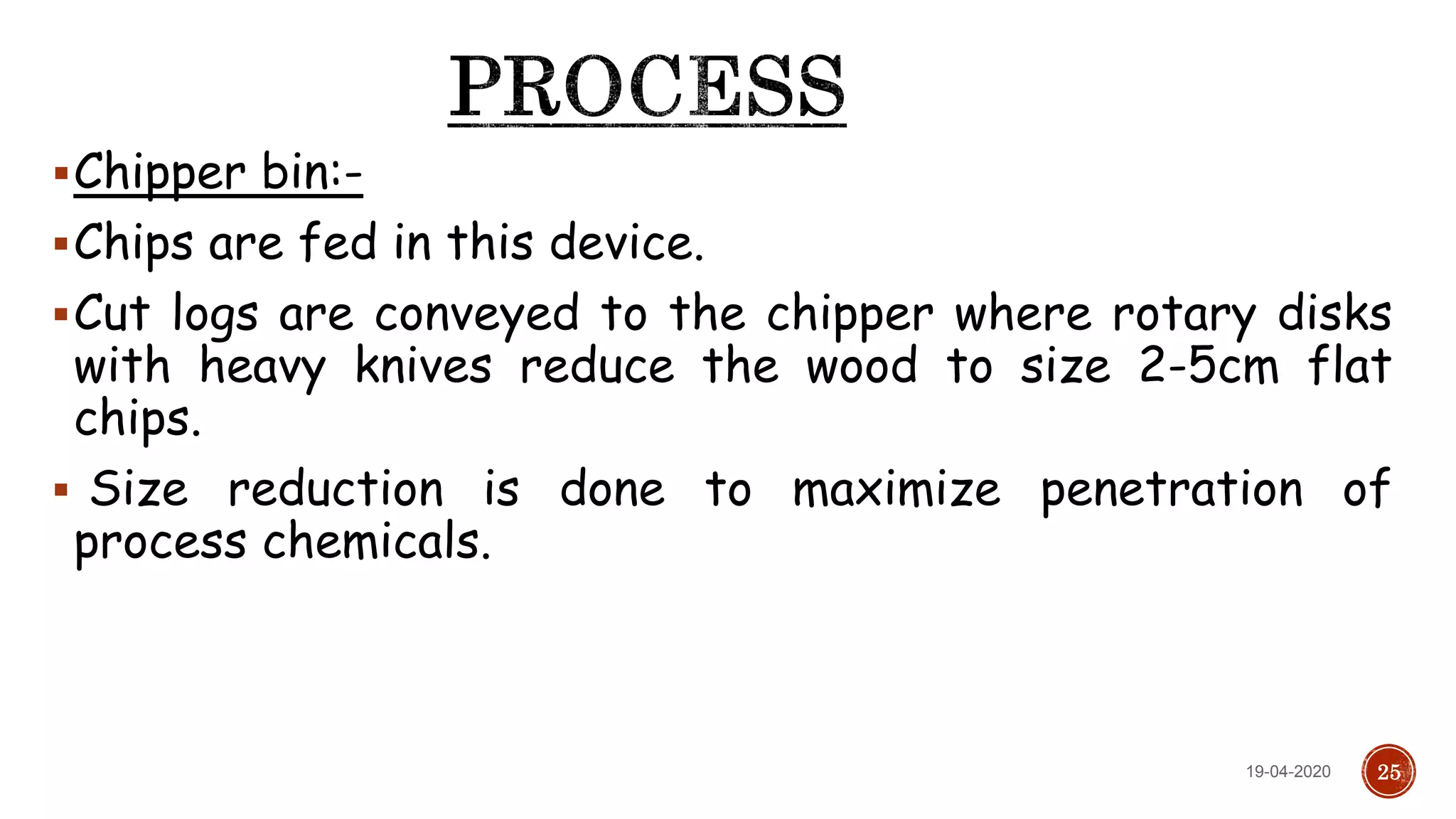 Chipper bin:-
Chips are fed in this device.
Cut logs are conveyed to the chipper where rotary disks
with heavy knives reduce the wood to size 2-5cm flat
chips.
 Size reduction is done to maximize penetration of
process chemicals.
2519-04-2020
 