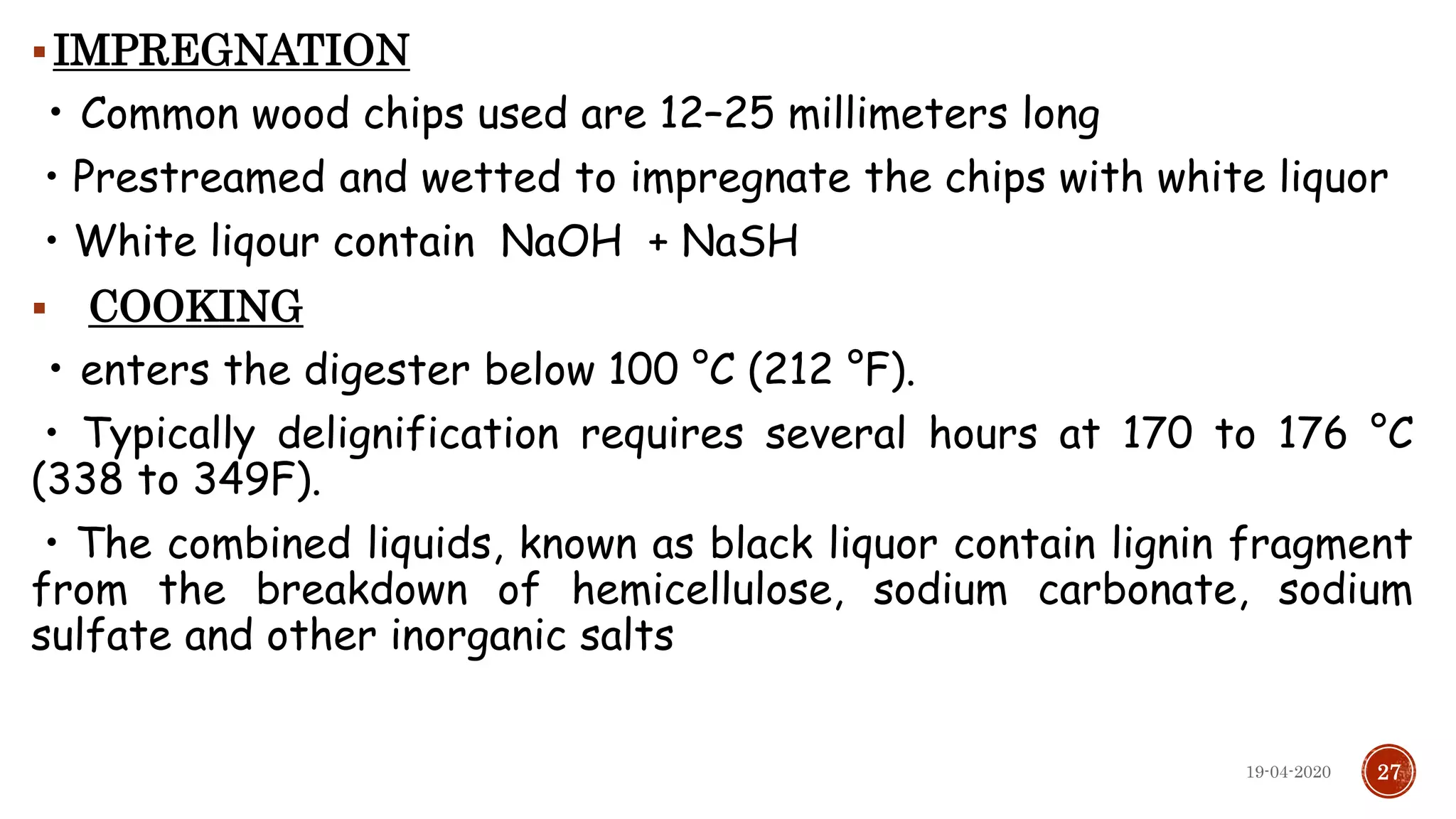 IMPREGNATION
• Common wood chips used are 12–25 millimeters long
• Prestreamed and wetted to impregnate the chips with white liquor
• White liqour contain NaOH + NaSH
 COOKING
• enters the digester below 100 °C (212 °F).
• Typically delignification requires several hours at 170 to 176 °C
(338 to 349F).
• The combined liquids, known as black liquor contain lignin fragment
from the breakdown of hemicellulose, sodium carbonate, sodium
sulfate and other inorganic salts
2719-04-2020
 