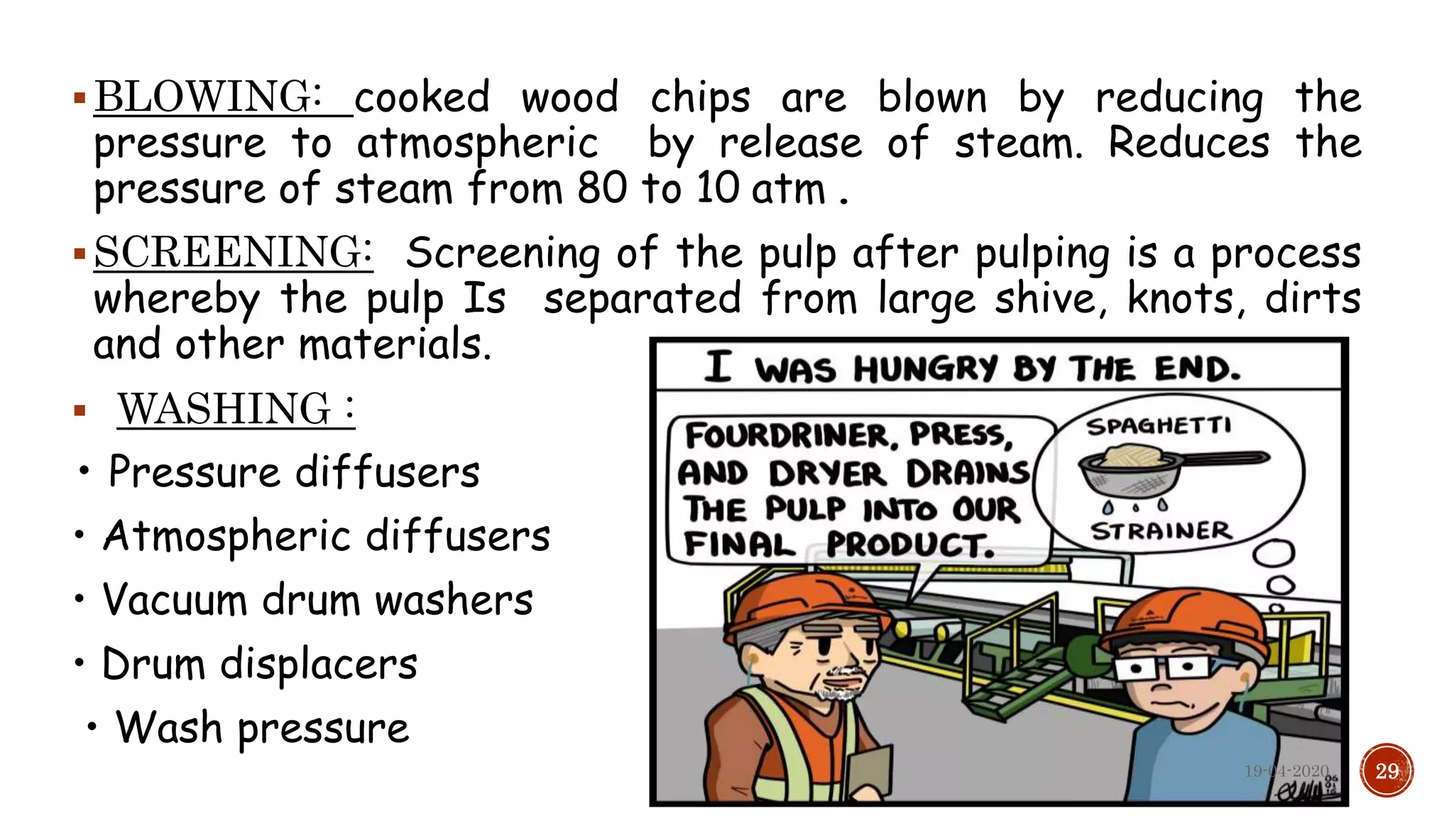 BLOWING: cooked wood chips are blown by reducing the
pressure to atmospheric by release of steam. Reduces the
pressure of steam from 80 to 10 atm .
SCREENING: Screening of the pulp after pulping is a process
whereby the pulp Is separated from large shive, knots, dirts
and other materials.
 WASHING :
• Pressure diffusers
• Atmospheric diffusers
• Vacuum drum washers
• Drum displacers
• Wash pressure
2919-04-2020
 