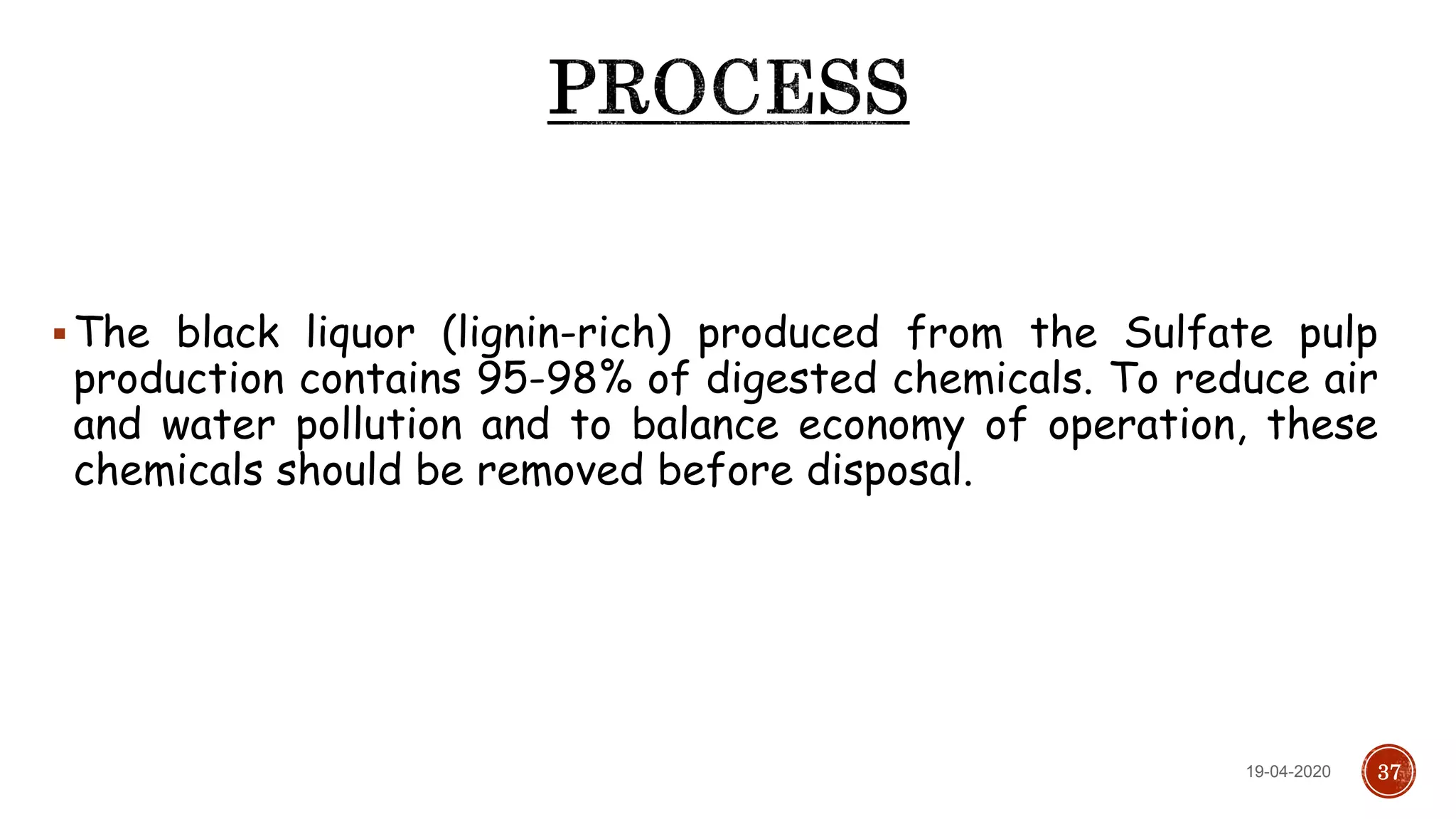 The black liquor (lignin-rich) produced from the Sulfate pulp
production contains 95-98% of digested chemicals. To reduce air
and water pollution and to balance economy of operation, these
chemicals should be removed before disposal.
3719-04-2020
 