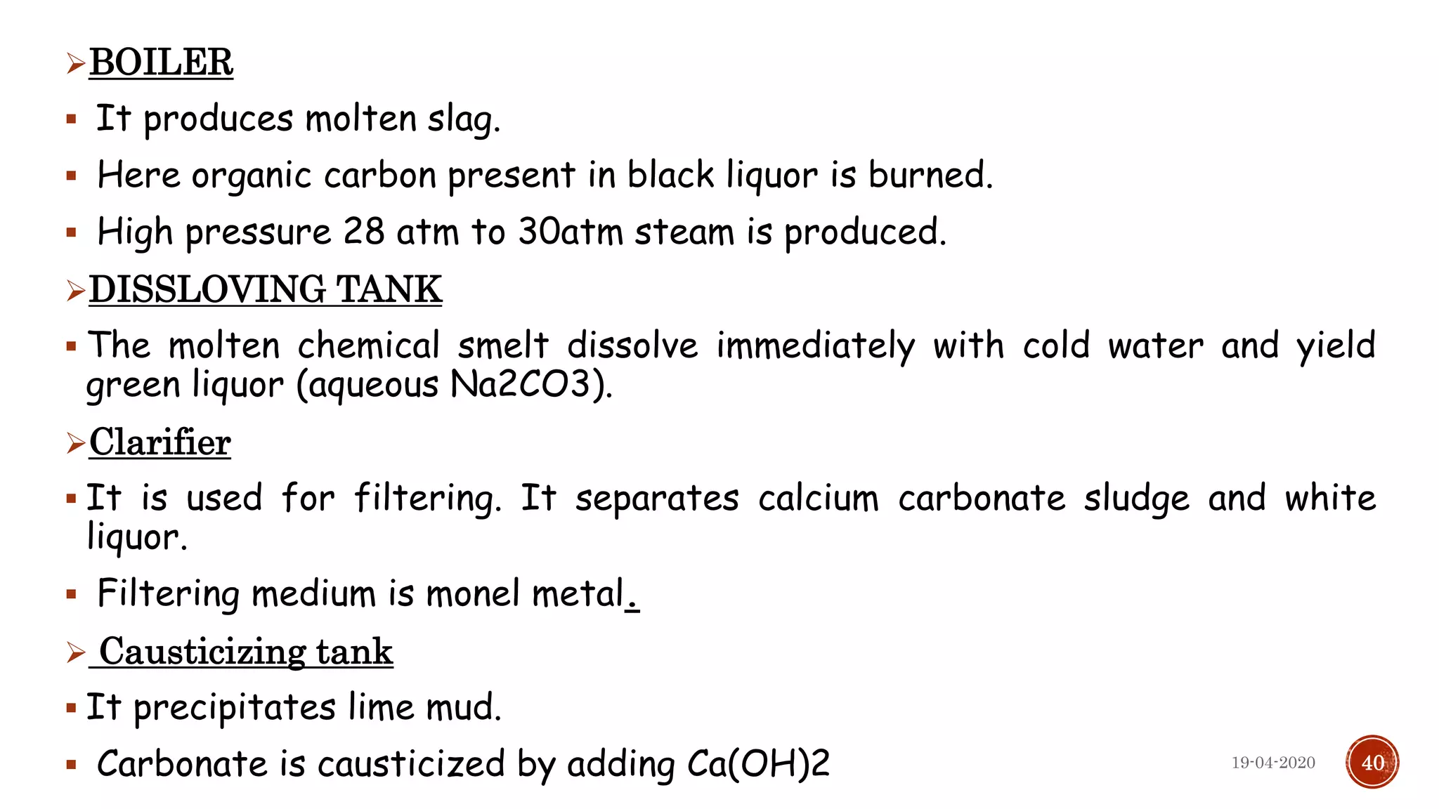 BOILER
 It produces molten slag.
 Here organic carbon present in black liquor is burned.
 High pressure 28 atm to 30atm steam is produced.
DISSLOVING TANK
 The molten chemical smelt dissolve immediately with cold water and yield
green liquor (aqueous Na2CO3).
Clarifier
 It is used for filtering. It separates calcium carbonate sludge and white
liquor.
 Filtering medium is monel metal.
 Causticizing tank
 It precipitates lime mud.
 Carbonate is causticized by adding Ca(OH)2 4019-04-2020
 