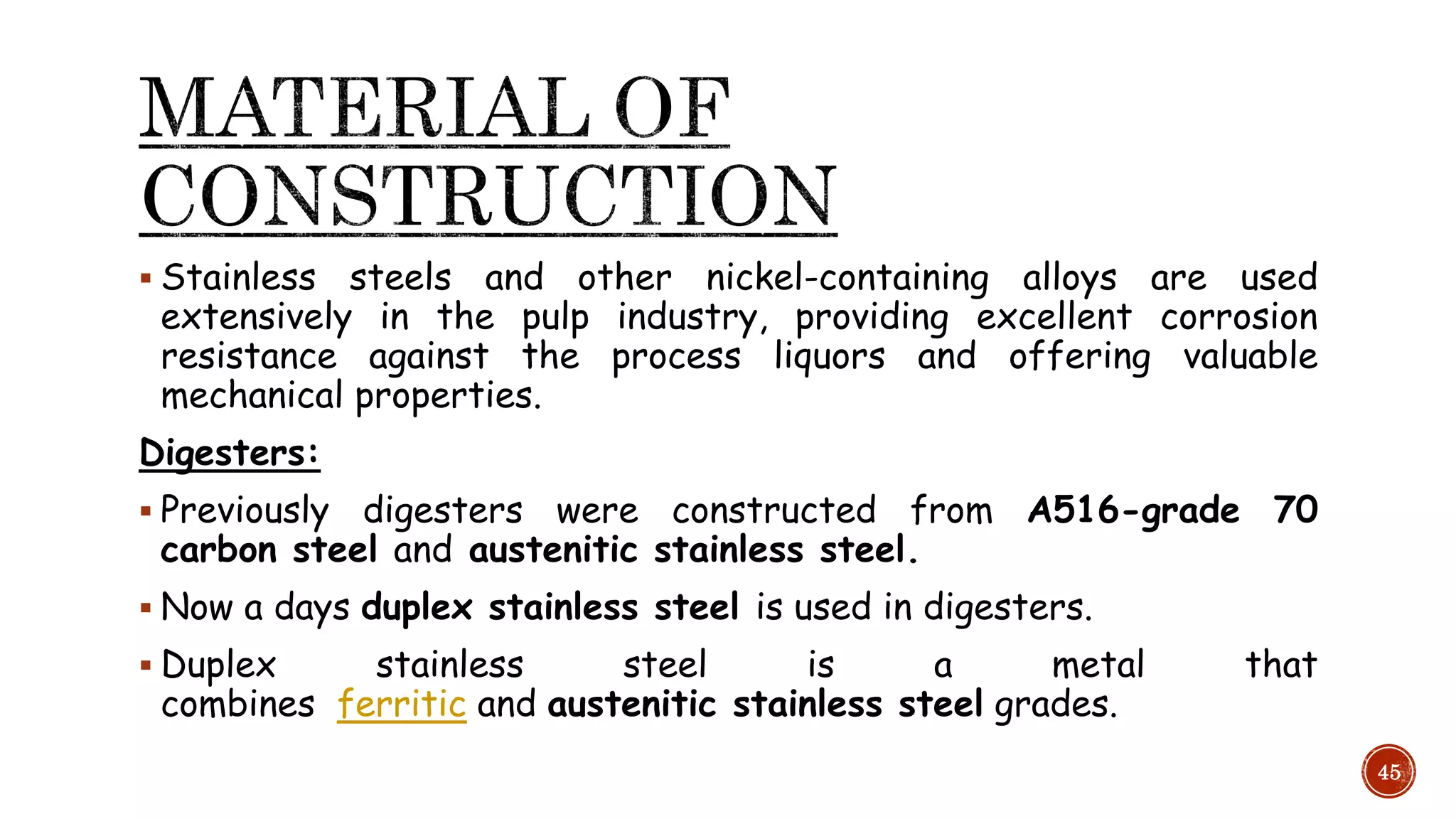  Stainless steels and other nickel-containing alloys are used
extensively in the pulp industry, providing excellent corrosion
resistance against the process liquors and offering valuable
mechanical properties.
Digesters:
 Previously digesters were constructed from A516-grade 70
carbon steel and austenitic stainless steel.
 Now a days duplex stainless steel is used in digesters.
 Duplex stainless steel is a metal that
combines ferritic and austenitic stainless steel grades.
45
 