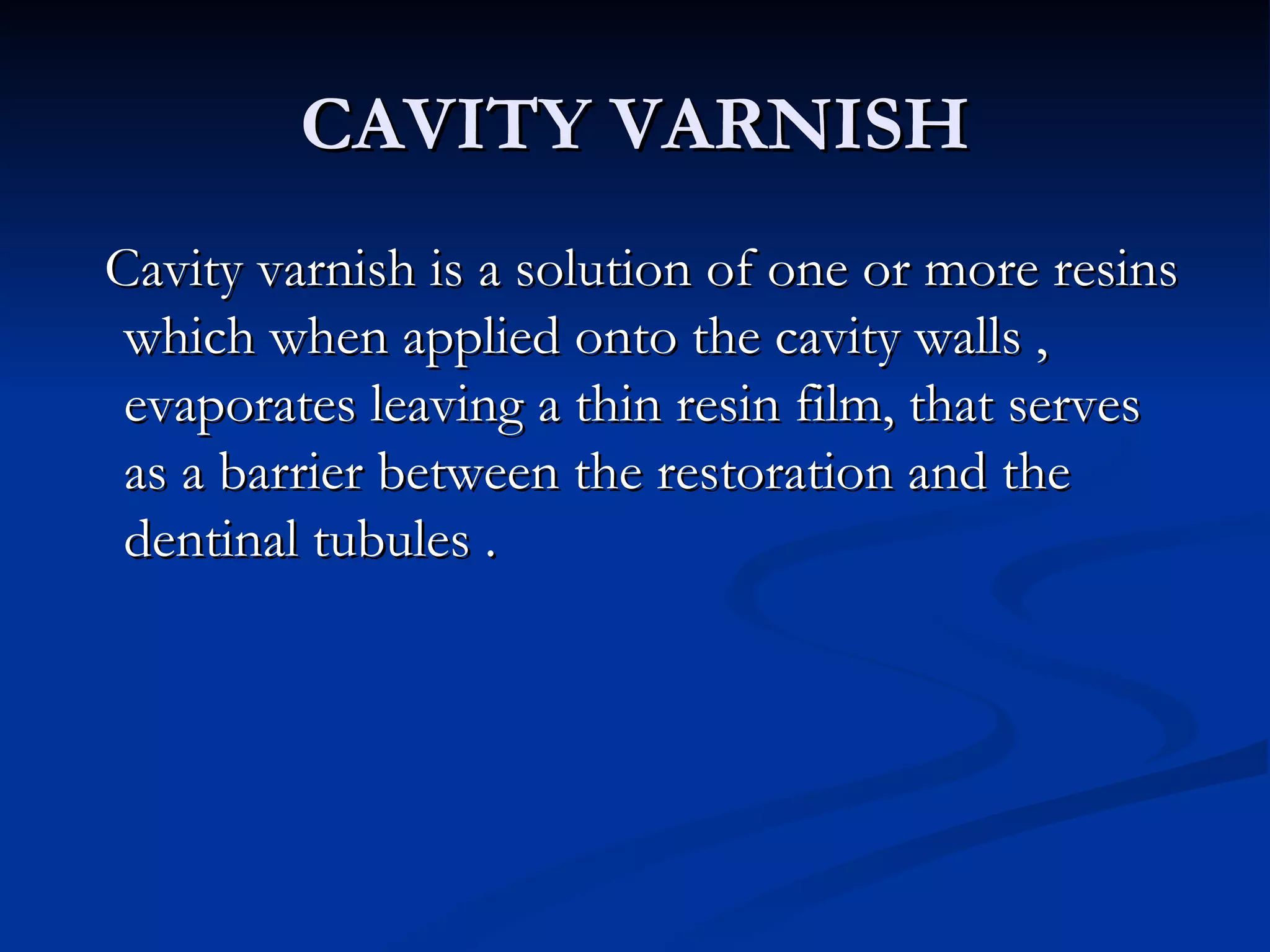 CAVITY VARNISH Cavity varnish is a solution of one or more resins which when applied onto the cavity walls , evaporates leaving a thin resin film, that serves as a barrier between the restoration and the dentinal tubules . 