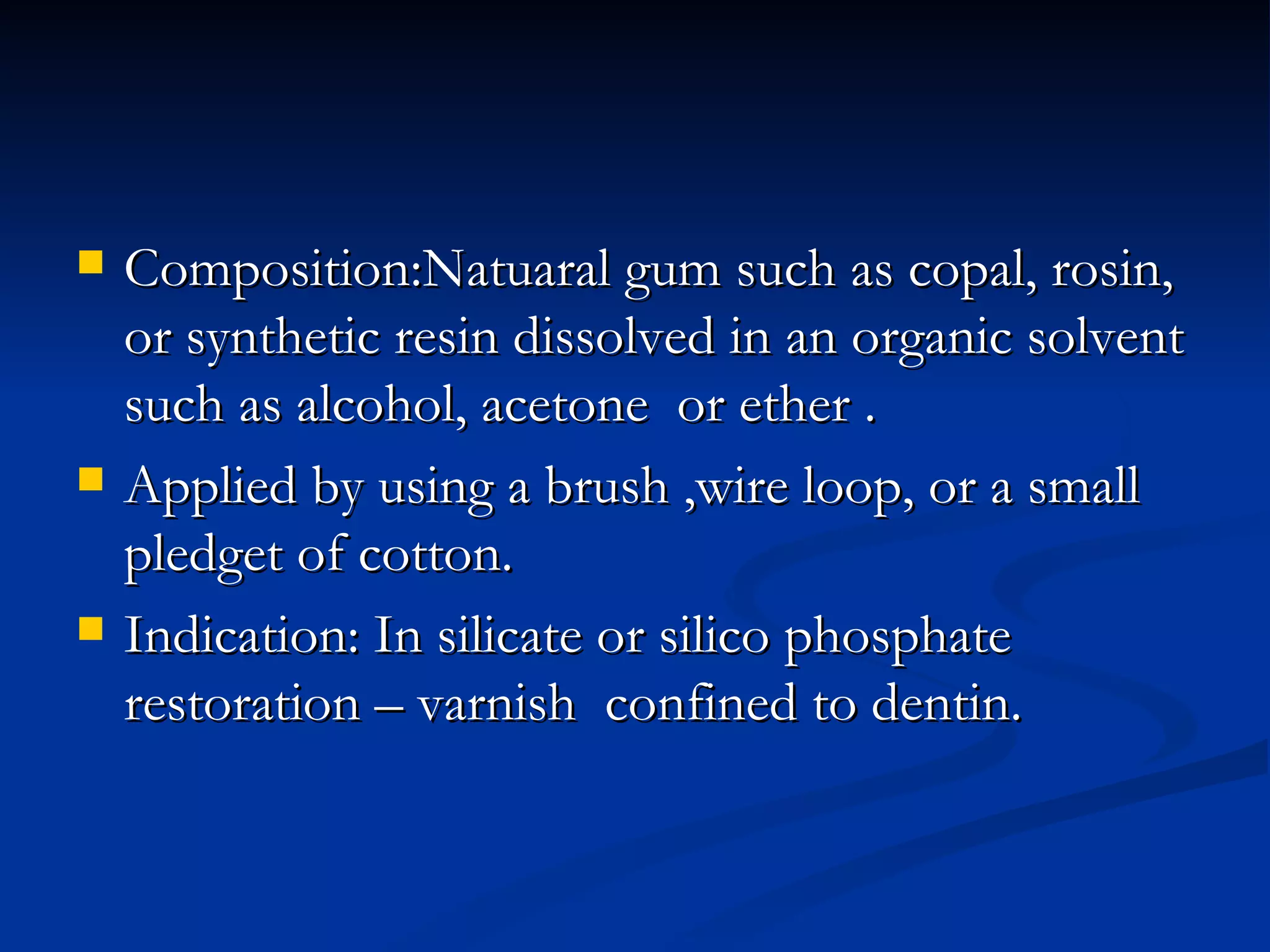 Composition:Natuaral gum such as copal, rosin, or synthetic resin dissolved in an organic solvent such as alcohol, acetone  or ether . Applied by using a brush ,wire loop, or a small pledget of cotton. Indication: In silicate or silico phosphate restoration – varnish  confined to dentin. 