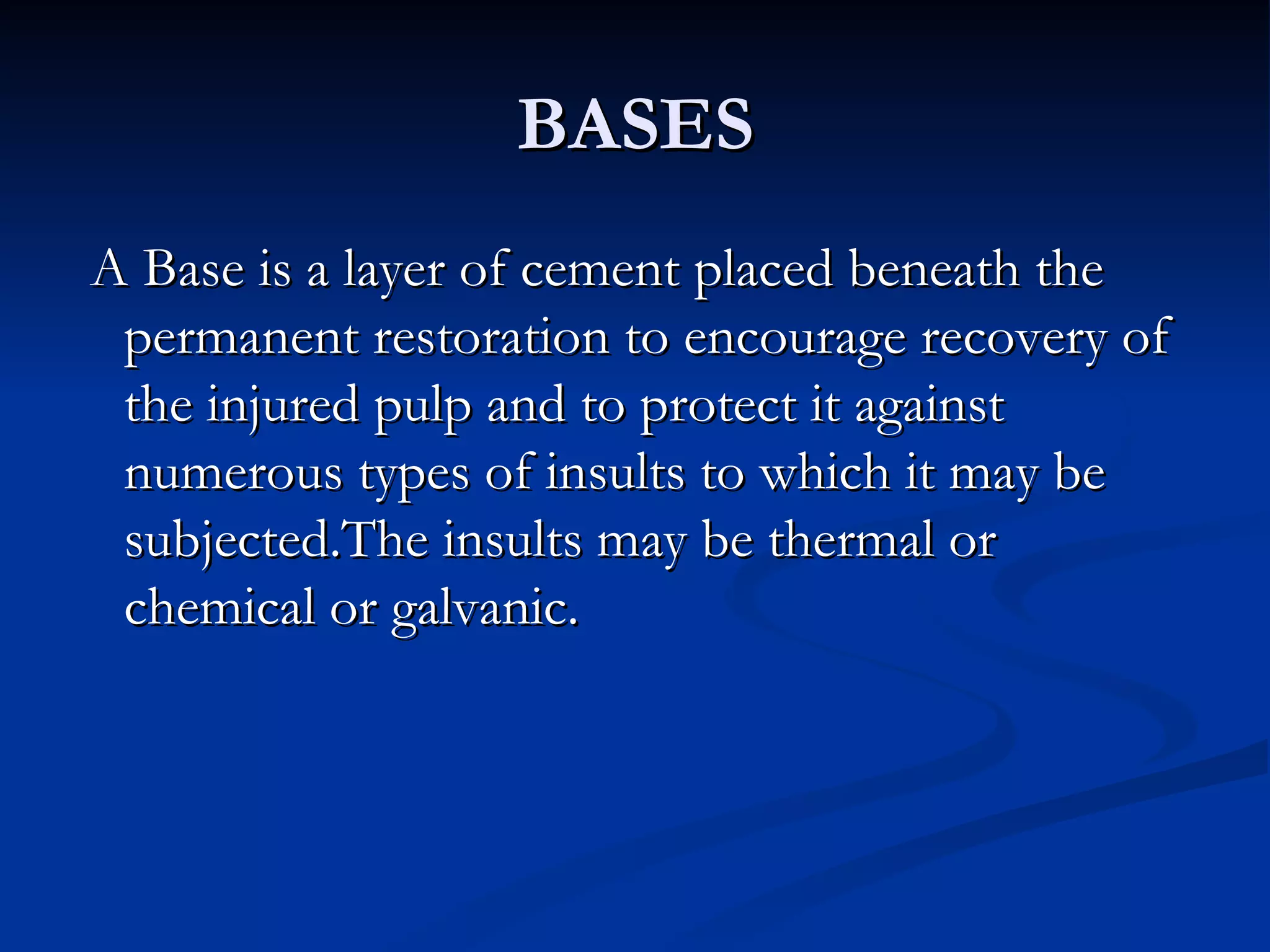 BASES A Base is a layer of cement placed beneath the permanent restoration to encourage recovery of the injured pulp and to protect it against numerous types of insults to which it may be subjected.The insults may be thermal or chemical or galvanic.  