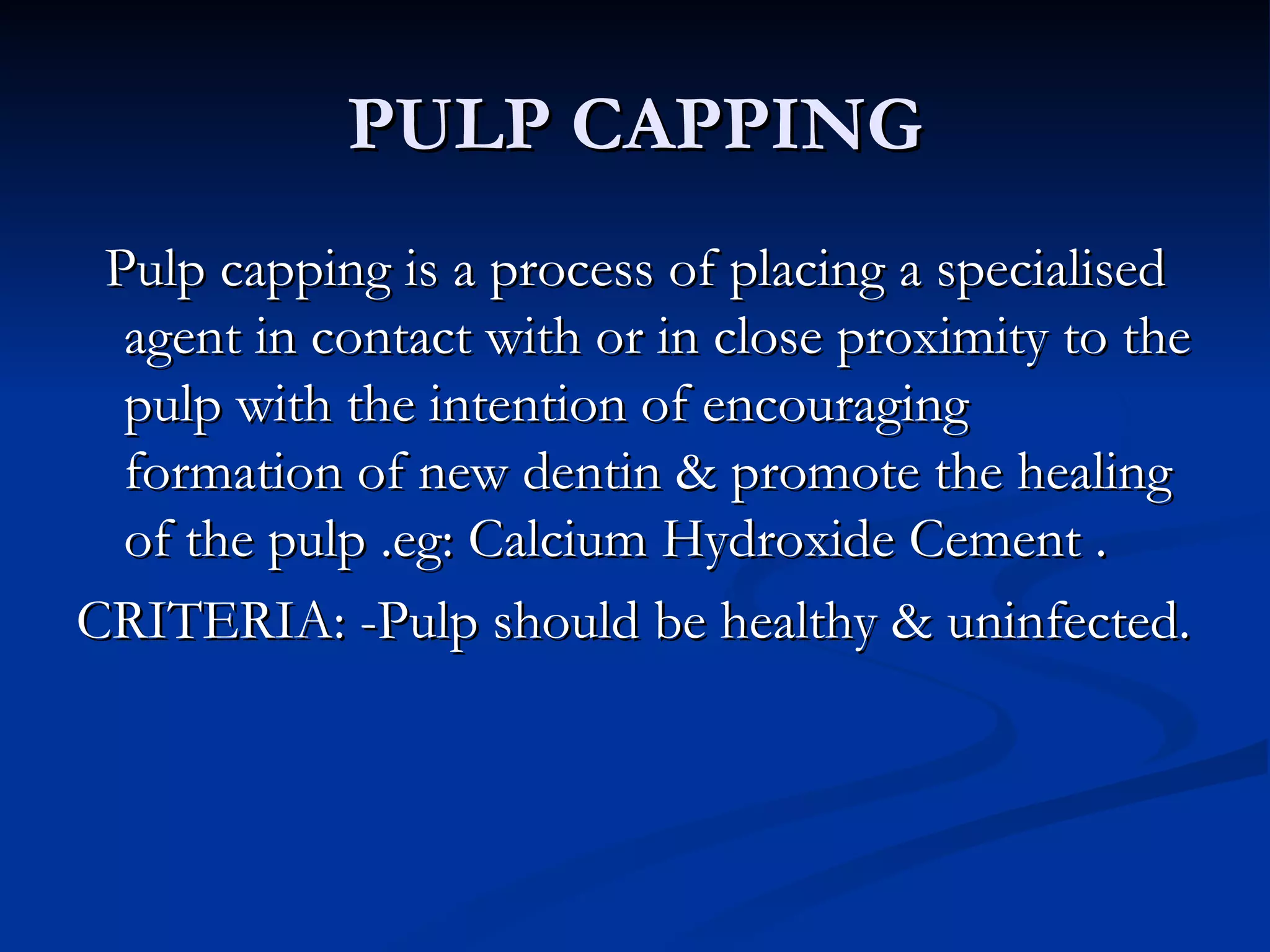 PULP CAPPING Pulp capping is a process of placing a specialised agent in contact with or in close proximity to the pulp with the intention of encouraging formation of new dentin & promote the healing of the pulp .eg: Calcium Hydroxide Cement . CRITERIA: -Pulp should be healthy & uninfected. 