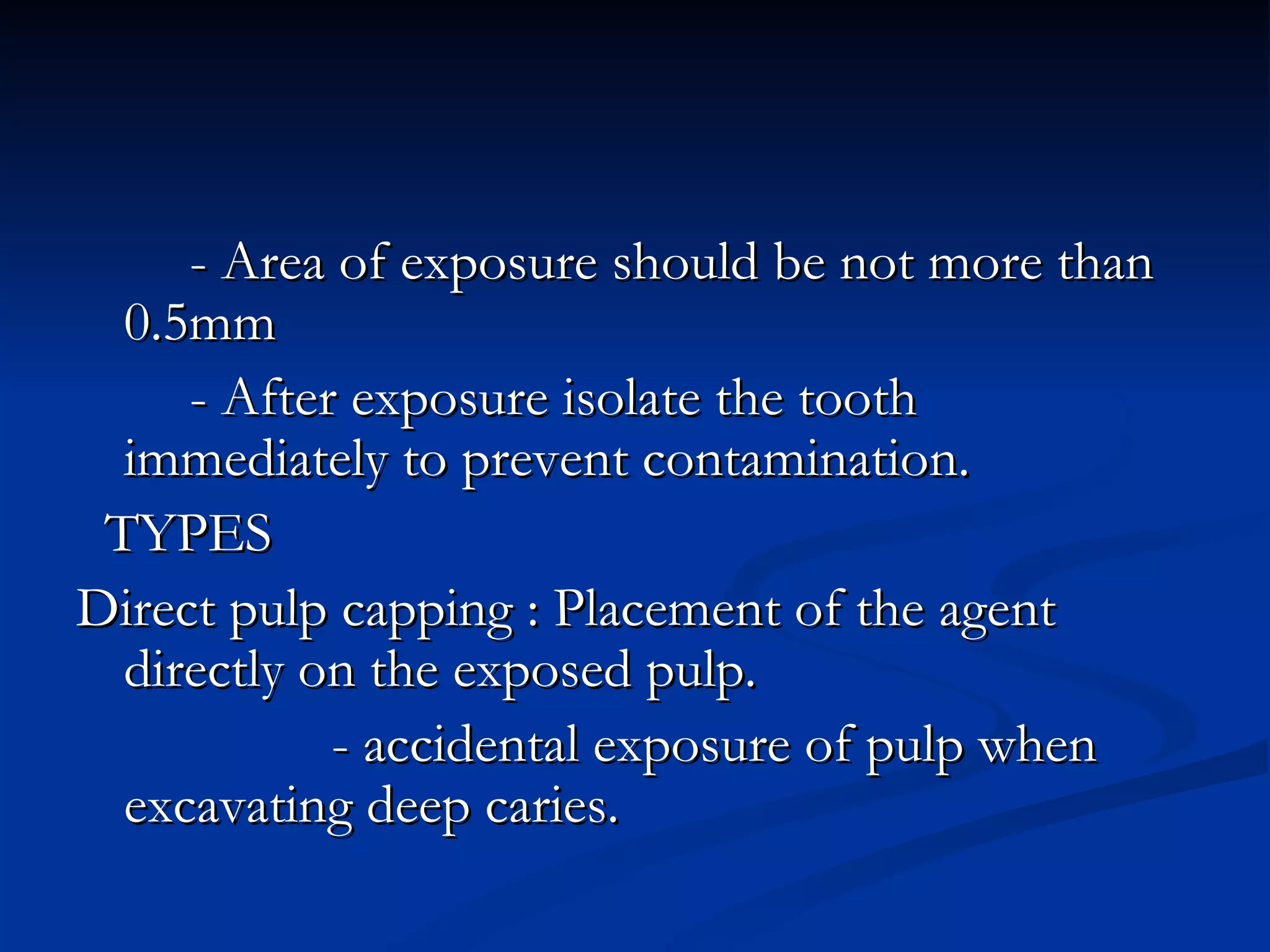 - Area of exposure should be not more than 0.5mm - After exposure isolate the tooth immediately to prevent contamination. TYPES Direct pulp capping : Placement of the agent directly on the exposed pulp. - accidental exposure of pulp when excavating deep caries. 