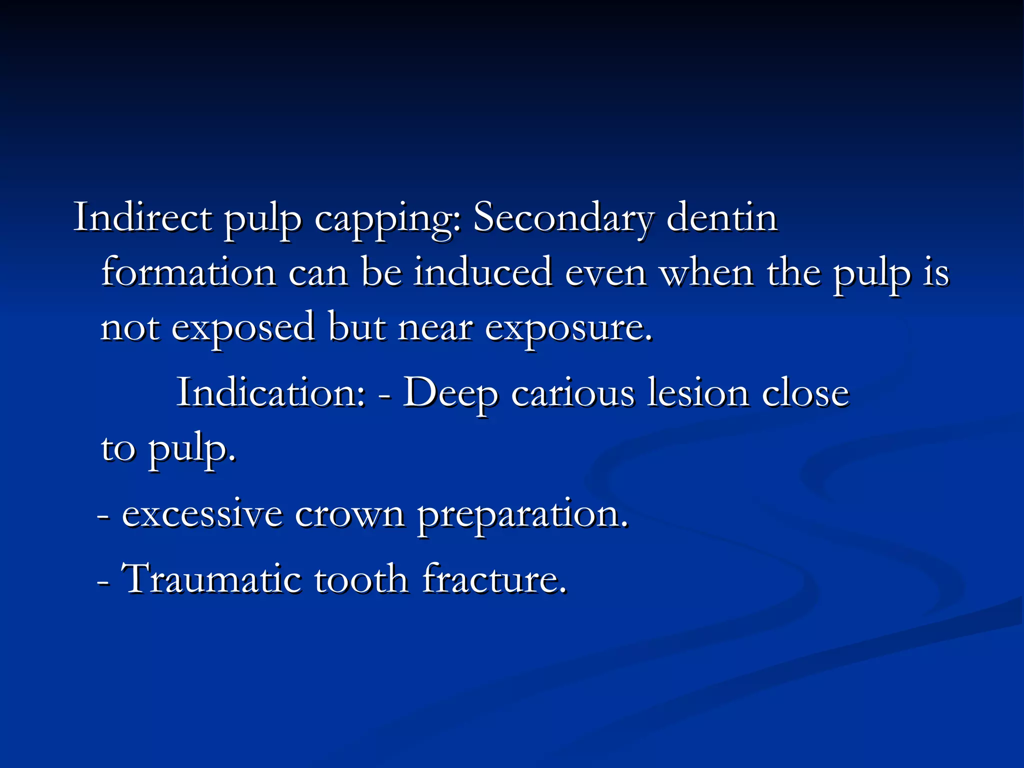 Indirect pulp capping: Secondary dentin formation can be induced even when the pulp is not exposed but near exposure. Indication: - Deep carious lesion close  to pulp. - excessive crown preparation. - Traumatic tooth fracture.  