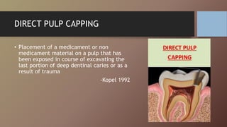 DIRECT PULP CAPPING
• Placement of a medicament or non
medicament material on a pulp that has
been exposed in course of excavating the
last portion of deep dentinal caries or as a
result of trauma
-Kopel 1992
 