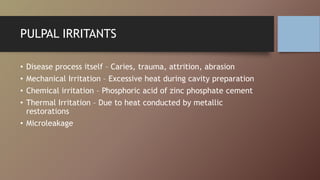 PULPAL IRRITANTS
• Disease process itself – Caries, trauma, attrition, abrasion
• Mechanical Irritation – Excessive heat during cavity preparation
• Chemical irritation – Phosphoric acid of zinc phosphate cement
• Thermal Irritation – Due to heat conducted by metallic
restorations
• Microleakage
 