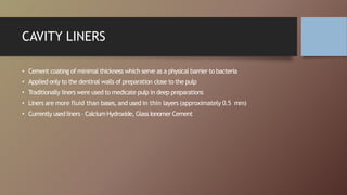 CAVITY LINERS
• Cement coating of minimal thickness which serve as a physical barrier to bacteria
• Applied only to the dentinal walls of preparation close to the pulp
• Traditionally liners were used to medicate pulp in deep preparations
• Liners are more fluid than bases,and used in thin layers (approximately 0.5 mm)
• Currently used liners – Calcium Hydroxide, Glass Ionomer Cement
 