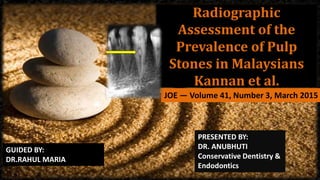 Radiographic
Assessment of the
Prevalence of Pulp
Stones in Malaysians
Kannan et al.
JOE — Volume 41, Number 3, March 2015
GUIDED BY:
DR.RAHUL MARIA
PRESENTED BY:
DR. ANUBHUTI
Conservative Dentistry &
Endodontics
 