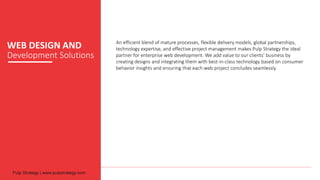 WEB DESIGN AND
Development Solutions
An efficient blend of mature processes, flexible delivery models, global partnerships,
technology expertise, and effective project management makes Pulp Strategy the ideal
partner for enterprise web development. We add value to our clients’ business by
creating designs and integrating them with best-in-class technology based on consumer
behavior insights and ensuring that each web project concludes seamlessly.
 