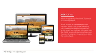 WEB PORTALS
Web is an opportunity that extends beyond just
your company website.
At Pulp Strategy, we create experiences via
microsites, product sites, online assessment,
micro-engagements, web communities, self-
service portals, and media and information sites.
Our OWASP Secure coding practices help ensure
the secure development of applications and sites
that are developed.
 