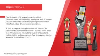 TECH CREDENTIALS
Pulp Strategy is a full service interactive, digital
communications and technology agency that aims to provide
solutions wrapped in creative storytelling and translates it
into effective data-driven marketing initiatives.
At Pulp Strategy, technology solutions and products are
created and customized to the client’s business needs. With
over 20 national and international awards for digital and
mobile strategy and development, Pulp Strategy was also the
winner of ‘The Maddies’ in 2015.
 