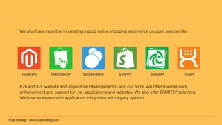 We also have expertise in creating a good online shopping experience on open sources like
B2B and B2C website and application development is also our forte. We offer maintenance,
enhancement and support for .net applications and websites. We also offer CRM/ERP solutions.
We have an expertise in application integration with legacy systems.
 