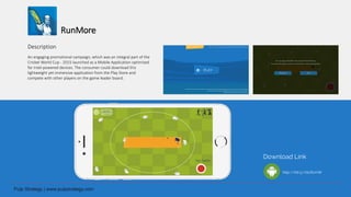 RunMore
Description
An engaging promotional campaign, which was an integral part of the
Cricket World Cup - 2015 launched as a Mobile Application optimized
for Intel-powered devices. The consumer could download this
lightweight yet immersive application from the Play Store and
compete with other players on the game leader board.
Download Link
http://bit.ly/1ScRcmW
 
