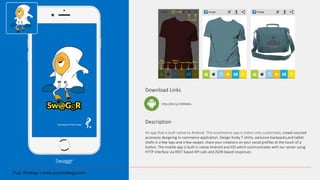 Swaggr
Download Links
Description
An app that is built native to Android. This ecommerce app is India’s only customized, crowd-sourced
accessory designing m-commerce application. Design funky T-shirts, exclusive backpacks,and tablet
shells in a few taps and a few swipes. share your creations on your social profiles at the touch of a
button. The mobile app is built in native Android and iOS which communicates with our server using
HTTP interface via REST based API calls and JSON based responses.
http://bit.ly/1OlXNWo
 
