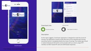 SnorEraser
Download Links
Description
As the name suggests, SnorEraser application is designed to mask the sound of
snoring. The application contains audio files that can be matched with snoring
sound and hence it completely blocks the noise of snoring. The mobile app is built
in native Android and iOS which communicates with our server using HTTP
interface via REST based API calls and JSON based responses.
http://bit.ly/1Pd3Iwx
iPhone & iPad
https://appsto.re/in/8K15-.i
 