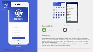 Milmoji
Download Links
Description
Milmoji application contains military badges for US Navy, Army, Marines and Airforce. The military
badges are in hierarchical order for different ranks in the respective divisions. Milmoji application allows
app users to access and share these military images, badges and animation through text message, e-
mail, and social networking sites.
The mobile app is built in native Android and iOS which communicates with our server using HTTP
interface via REST based API calls and JSON based responses.
http://bit.ly/1Pd3Iwx
iPhone & iPad
https://appsto.re/in/8K15-.i
 