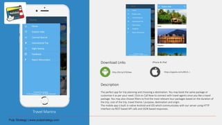 Travel Mantra
Download Links
Description
The perfect app for trip planning and choosing a destination. You may book the same package or
customize it as per your need. Click on Call Now to connect with travel agents once you like a travel
package. You may also choose filters to find the most relevant tour packages based on the duration of
the trip, cost of the trip, travel theme / purpose, destination and origin.
The mobile app is built in native Android and iOS which communicates with our server using HTTP
interface via REST based API calls and JSON based responses.
http://bit.ly/1Pd3Iwx
iPhone & iPad
https://appsto.re/in/8K15-.i
 