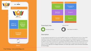 BRICS
Download Links
Description
An app designed especially for the upcoming BRICS Trade Fair and BRICS Business Forum in New Delhi.
Available for both Android and iOS devices, the user-friendly app is designed to provide detailed
information related to the BRICS events to attending delegates, right at their fingertips. The Application
for BRICS is the perfect companion for all delegates attending the BRICS Trade Fair and Business Forum.
With its seamless integration with the BRICS on the web as well as unique real time information and
features. It’s an app built on Instappy framework, an instant app creation native framework developed
by Pulp Strategy.
http://bit.ly/1Pd3Iwx
iPhone & iPad
https://appsto.re/in/8K15-.i
 
