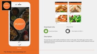 Purist
Download Links
Description
The app helps you order healthy and delicious meals in a few clicks. The mobile app is built in native
Android and iOS which communicates with our server using HTTP interface via REST based API calls and
JSON based responses.
http://bit.ly/1Pd3Iwx
iPhone & iPad
https://appsto.re/in/8K15-.i
 