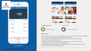 StoreToBuy
Download Links
Description
The Store to Buy app is simple and user-friendly. Order grocery online with a wide range of vegetables,
fruits, meat and household products on our online supermarket app.
• Scroll through all our special offers, discounts & new launches on our Supermarket app
• Type or scan bar code to search products
• Create your own personalized shopping list to keep track of items you wish to purchase
• Discover the fastest way to shop for your favourite brands
• Hassle free payment options available including COD (Cash on Delivery)/Card on Delivery/Online
Payment options including wallets like PayU money.
http://bit.ly/1Pd3Iwx
iPhone & iPad
https://appsto.re/in/8K15-.i
 