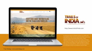 An exclusive social and lifestyle product on mobile and
web platforms that connects passionate bikers across the
country to share fascinating riding stories, create
detailed mapped trails of motorcycle travels, and share
information on the go. Previous ride experiences or fresh
plans can be chronicled on-the-go through the Trails of
India app and web platform, which also have provisions
for tracking live-trails via checkpoints and pit-stops.
http://www.trailsofindia.com
 