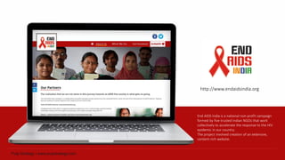 End AIDS India is a national non-profit campaign
formed by five trusted Indian NGOs that work
collectively to accelerate the response to the HIV
epidemic in our country.
The project involved creation of an extensive,
content-rich website.
http://www.endaidsindia.org
 